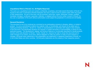 Unpublished Work of Novell, Inc. All Rights Reserved.
This work is an unpublished work and contains confidential, proprietary, and trade secret information of Novell, Inc.
Access to this work is restricted to Novell employees who have a need to know to perform tasks within the scope
of their assignments. No part of this work may be practiced, performed, copied, distributed, revised, modified,
translated, abridged, condensed, expanded, collected, or adapted without the prior written consent of Novell, Inc.
Any use or exploitation of this work without authorization could subject the perpetrator to criminal and civil liability.


General Disclaimer
This document is not to be construed as a promise by any participating company to develop, deliver, or market a
product. It is not a commitment to deliver any material, code, or functionality, and should not be relied upon in
making purchasing decisions. Novell, Inc. makes no representations or warranties with respect to the contents
of this document, and specifically disclaims any express or implied warranties of merchantability or fitness for any
particular purpose. The development, release, and timing of features or functionality described for Novell products
remains at the sole discretion of Novell. Further, Novell, Inc. reserves the right to revise this document and to
make changes to its content, at any time, without obligation to notify any person or entity of such revisions or
changes. All Novell marks referenced in this presentation are trademarks or registered trademarks of Novell, Inc.
in the United States and other countries. All third-party trademarks are the property of their respective owners.
 