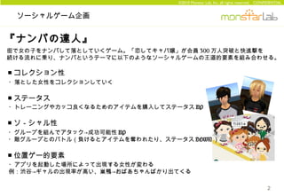 ©2010 Monstar Lab, Inc. all rights reserved. CONFIDENTIAL


 ソーシャルゲーム企画


『ナンパの達人』
街で女の子をナンパして落としていくゲーム。「恋してキャバ嬢」が会員 300 万人突破と快進撃を
続ける流れに乗り、ナンパというテーマに以下のようなソーシャルゲームの王道的要素を組み合わせる。

■ コレクション性
・落とした女性をコレクションしていく

■ ステータス
・トレーニングやカッコ良くなるためのアイテムを購入してステータス UP

■ ソ－シャル性
・グループを組んでアタック→成功可能性 UP
・敵グループとのバトル（負けるとアイテムを奪われたり、ステータス DOWN ）

■ 位置ゲー的要素
・アプリを起動した場所によって出現する女性が変わる
例：渋谷→ギャルの出現率が高い、巣鴨→おばあちゃんばかり出てくる

                                                                                2
 