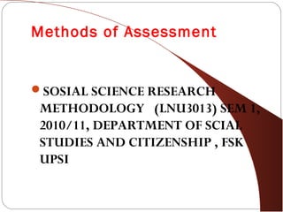 Methods of Assessment
SOSIAL SCIENCE RESEARCH
METHODOLOGY (LNU3013) SEM 1,
2010/11, DEPARTMENT OF SCIAL
STUDIES AND CITIZENSHIP , FSK
UPSI
 