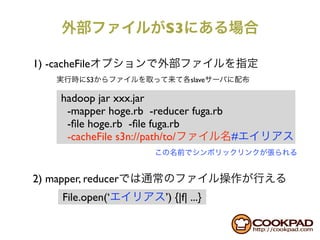 S3

1) -cacheFile
            S3                    slave

      hadoop jar xxx.jar
       -mapper hoge.rb -reducer fuga.rb
       -ﬁle hoge.rb -ﬁle fuga.rb
       -cacheFile s3n://path/to/        #


2) mapper, reducer
      File.open(‘         ’) {|f| ...}
 