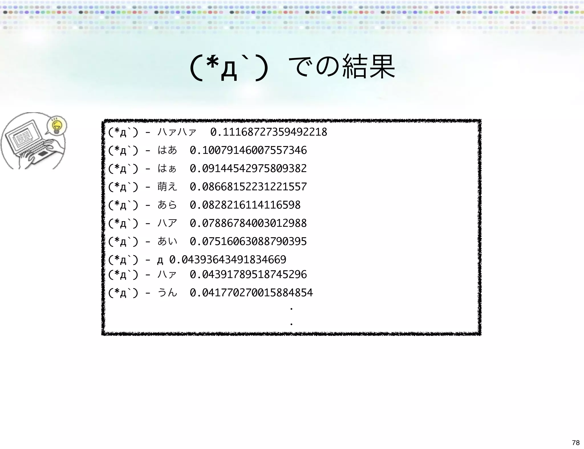 (*́д`)

(*́д`) -      	 0.11168727359492218
(*́д`) -   	 0.10079146007557346
(*́д`) -   	 0.09144542975809382
(*́д`) -   	 0.08668152231221557
(*́д`) -   	 0.0828216114116598
(*́д`) -   	 0.07886784003012988
(*́д`) -   	 0.07516063088790395
(*́д`) - д	0.04393643491834669
(*́д`) -    	 0.04391789518745296
(*́д`) -   	 0.041770270015884854




                                      78
 