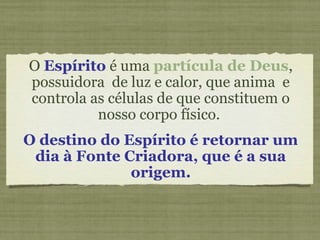 O Espírito é uma partícula de Deus,
possuidora de luz e calor, que anima e
controla as células de que constituem o
nosso corpo físico.
O destino do Espírito é retornar um
dia à Fonte Criadora, que é a sua
origem.
 