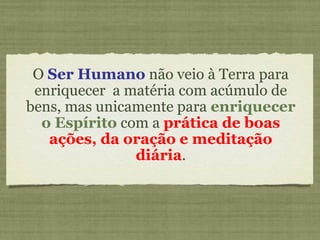 O Ser Humano não veio à Terra para
enriquecer a matéria com acúmulo de
bens, mas unicamente para enriquecer
o Espírito com a prática de boas
ações, da oração e meditação
diária.
 