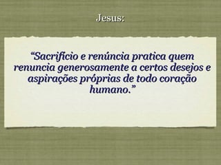 ““Sacrifício e renúncia pratica quemSacrifício e renúncia pratica quem
renuncia generosamente a certos desejos erenuncia generosamente a certos desejos e
aspirações próprias de todo coraçãoaspirações próprias de todo coração
humano.”humano.”
Jesus:Jesus:
 