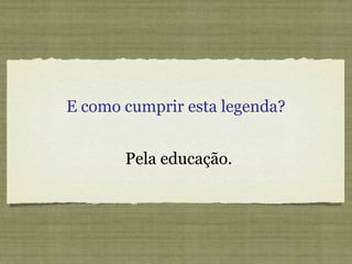 E como cumprir esta legenda?
Pela educação.
 