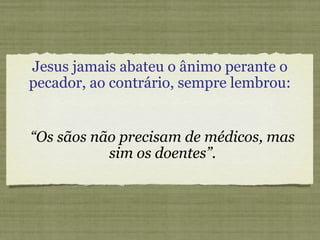 Jesus jamais abateu o ânimo perante o
pecador, ao contrário, sempre lembrou:
“Os sãos não precisam de médicos, mas
sim os doentes”.
 
