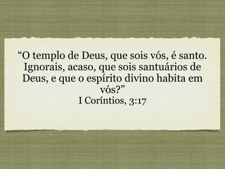 “O templo de Deus, que sois vós, é santo.
Ignorais, acaso, que sois santuários de
Deus, e que o espírito divino habita em
vós?”
I Coríntios, 3:17
 