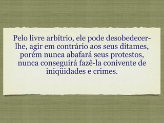 Pelo livre arbítrio, ele pode desobedecer-
lhe, agir em contrário aos seus ditames,
porém nunca abafará seus protestos,
nunca conseguirá fazê-la conivente de
iniqüidades e crimes.
 