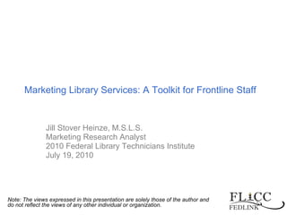 Marketing Library Services: A Toolkit for Frontline Staff Jill Stover Heinze, M.S.L.S. Marketing Research Analyst 2010 Federal Library Technicians Institute July 19, 2010 Note: The views expressed in this presentation are solely those of the author and do not reflect the views of any other individual or organization.   