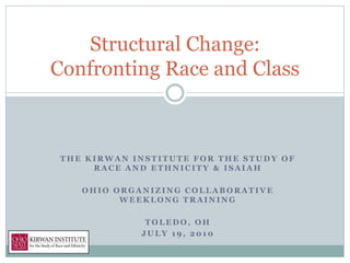Structural Change:
Confronting Race and Class



 THE KIRWAN INSTITUTE FOR THE STUDY OF
      RACE AND ETHNICITY & ISAIAH

    OHIO ORGANIZING COLLABORATIVE
          WEEKLONG TRAINING

              TOLEDO, OH
             JULY 19, 2010
 