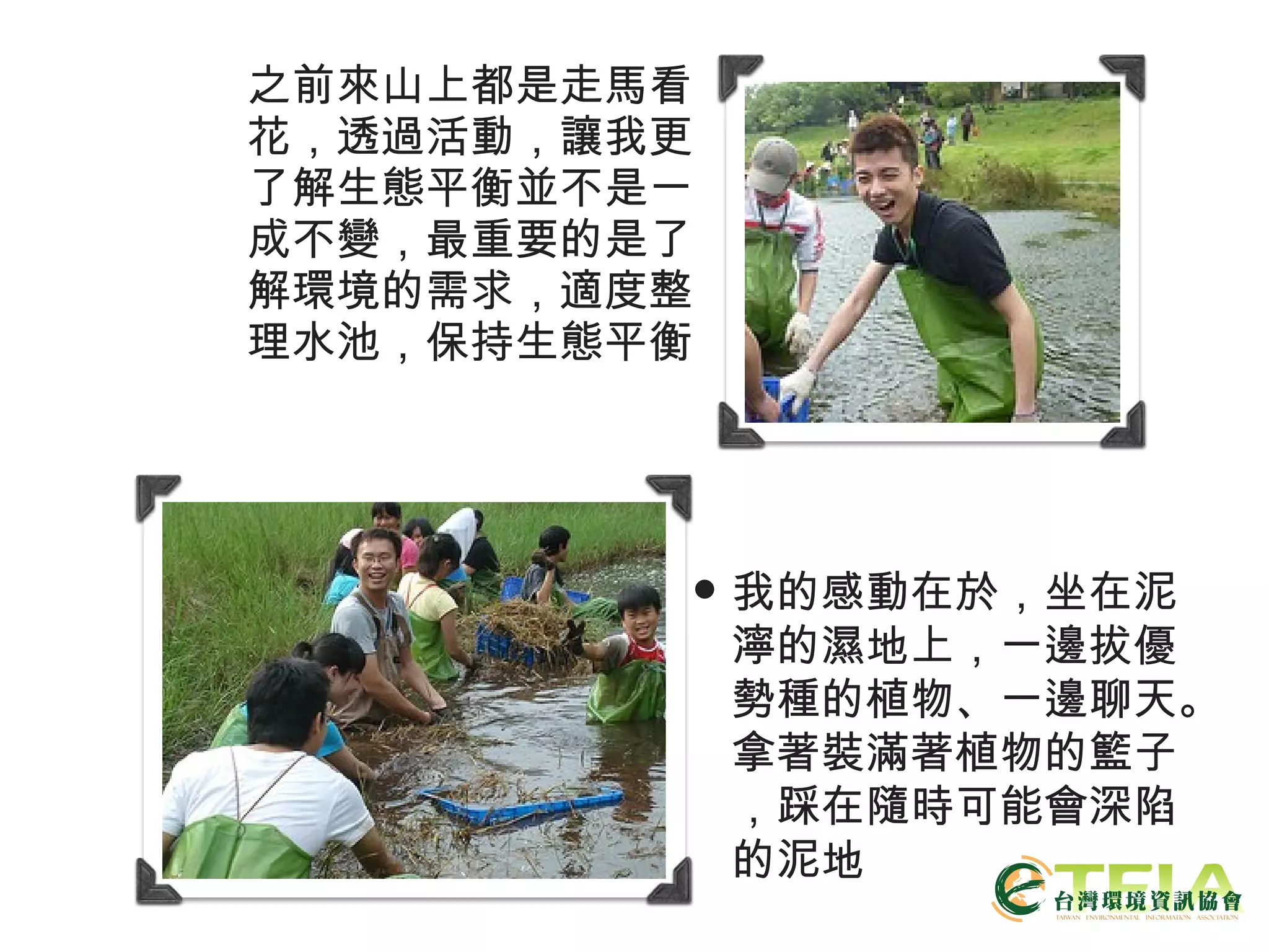 之前來山上都是走馬看花，透過活動，讓我更了解生態平衡並不是一成不變，最重要的是了解環境的需求，適度整理水池，保持生態平衡 我的感動在於，坐在泥濘的濕地上，一邊拔優勢種的植物、一邊聊天。拿著裝滿著植物的籃子，踩在隨時可能會深陷的泥地 