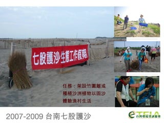 2007-2009 台南七股護沙 任務：架設竹圍離或 種植沙洲植物以固沙 體驗漁村生活 