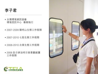李子君 台灣環境資訊協會 環境信託中心  專案執行 2007-2009 陽明山生態工作假期 2007-2010 七股生態工作假期 2008-2010 台東生態工作假期 2008 赴日參加明日香景觀維護工作假期 