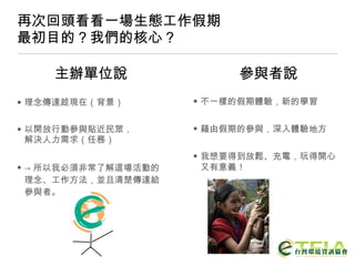 再次回頭看看一場生態工作假期 最初目的？我們的核心？ 理念傳達趁現在（背景） 以開放行動參與貼近民眾， 解決人力需求（任務） -> 所以我必須非常了解這場活動的理念、工作方法，並且清楚傳達給參與者。 不一樣的假期體驗，新的學習 藉由假期的參與，深入體驗地方 我想要得到放鬆、充電，玩得開心又有意義！ 主辦單位說 參與者說 