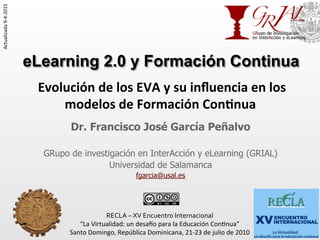 eLearning 2.0 y Formación Continua
Dr. Francisco José García Peñalvo
GRupo de investigación en InterAcción y eLearning (GRIAL)
Universidad de Salamanca
fgarcia@usal.es
RECLA	
  –	
  XV	
  Encuentro	
  Internacional	
  
“La	
  Virtualidad:	
  un	
  desa0o	
  para	
  la	
  Educación	
  Con7nua”	
  
Santo	
  Domingo,	
  República	
  Dominicana,	
  21-­‐23	
  de	
  julio	
  de	
  2010	
  
	
  
	
  Evolución	
  de	
  los	
  EVA	
  y	
  su	
  inﬂuencia	
  en	
  los	
  
modelos	
  de	
  Formación	
  Con7nua	
   	
  	
  
Actualizada	
  9-­‐4-­‐2015	
  
 