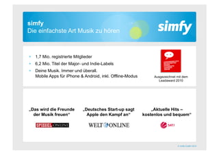 simfy
Die einfachste Art Musik zu hören



‣  1,7 Mio. registrierte Mitglieder
‣  6,2 Mio. Titel der Major- und Indie-Labels
‣  Deine Musik. Immer und überall.
   Mobile Apps für iPhone & Android, inkl. Offline-Modus        Ausgezeichnet mit dem
                                                                  Leadaward 2010




„Das wird die Freunde       „Deutsches Start-up sagt          „Aktuelle Hits –
  der Musik freuen“           Apple den Kampf an“          kostenlos und bequem“




                                                                              © simfy GmbH 2010
 
