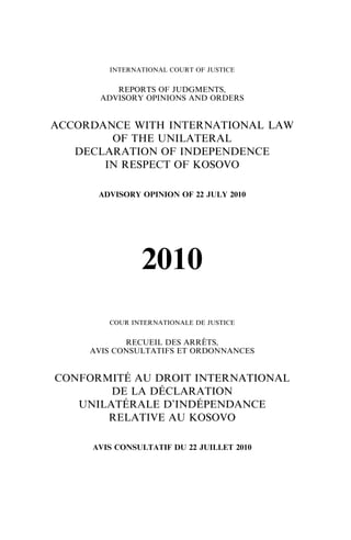 INTERNATIONAL COURT OF JUSTICE

REPORTS OF JUDGMENTS,
ADVISORY OPINIONS AND ORDERS

ACCORDANCE WITH INTERNATIONAL LAW
OF THE UNILATERAL
DECLARATION OF INDEPENDENCE
IN RESPECT OF KOSOVO
ADVISORY OPINION OF 22 JULY 2010

2010
COUR INTERNATIONALE DE JUSTICE

RECUEIL DES ARRETS,
|
AVIS CONSULTATIFS ET ORDONNANCES

CONFORMITE AU DROIT INTERNATIONAL
u
DE LA DECLARATION
u
UNILATERALE D’INDEPENDANCE
u
u
RELATIVE AU KOSOVO
AVIS CONSULTATIF DU 22 JUILLET 2010

 