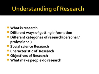  What is research
 Different ways of getting information
 Different categories of research(personal /
professional)
 Social science Research
 Characteristic of Research
 Objectives of Research
 What make people do research
 