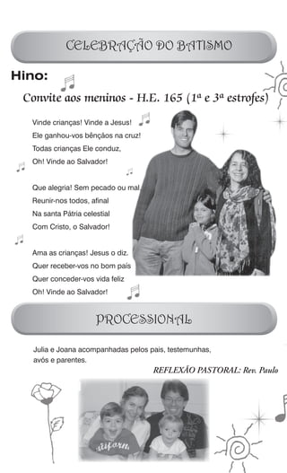 CELEBRAÇÃO DO BATISMO

Hino:
 Convite aos meninos - H.E. 165 (1ª e 3ª estrofes)
  Vinde crianças! Vinde a Jesus!
  Ele ganhou-vos bênçãos na cruz!
  Todas crianças Ele conduz,
  Oh! Vinde ao Salvador!


  Que alegria! Sem pecado ou mal,
  Reunir-nos todos, afinal
  Na santa Pátria celestial
  Com Cristo, o Salvador!


  Ama as crianças! Jesus o diz.
  Quer receber-vos no bom país
  Quer conceder-vos vida feliz
  Oh! Vinde ao Salvador!



                      PROCESSIONAL

   Julia e Joana acompanhadas pelos pais, testemunhas,
   avós e parentes.
                                     REFLEXÃO PASTORAL: Rev. Paulo
 