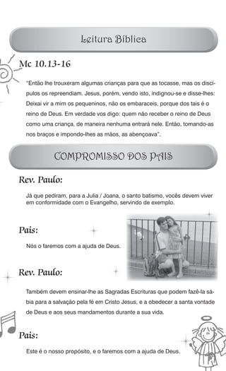 Leitura Bíblica

Mc 10.13-16
 “Então lhe trouxeram algumas crianças para que as tocasse, mas os discí-
 pulos os repreendiam. Jesus, porém, vendo isto, indignou-se e disse-lhes:
 Deixai vir a mim os pequeninos, não os embaraceis, porque dos tais é o
 reino de Deus. Em verdade vos digo: quem não receber o reino de Deus
 como uma criança, de maneira nenhuma entrará nele. Então, tomando-as
 nos braços e impondo-lhes as mãos, as abençoava”.



           COMPROMISSO DOS PAIS

Rev. Paulo:
 Já que pediram, para a Julia / Joana, o santo batismo, vocês devem viver
 em conformidade com o Evangelho, servindo de exemplo.




Pais:
 Nós o faremos com a ajuda de Deus.



Rev. Paulo:
 Também devem ensinar-lhe as Sagradas Escrituras que podem fazê-la sá-
 bia para a salvação pela fé em Cristo Jesus, e a obedecer a santa vontade
 de Deus e aos seus mandamentos durante a sua vida.



Pais:
 Este é o nosso propósito, e o faremos com a ajuda de Deus.
 