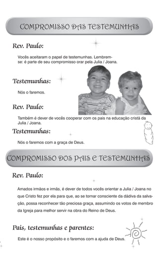 COMPROMISSO DAS TESTEMUNHAS

 Rev. Paulo:
  Vocês aceitaram o papel de testemunhas. Lembrem-
  se: é parte de seu compromisso orar pela Julia / Joana.




 Testemunhas:
  Nós o faremos.


 Rev. Paulo:
  Também é dever de vocês cooperar com os pais na educação cristã da
  Julia / Joana.

 Testemunhas:
  Nós o faremos com a graça de Deus.



COMPROMISSO DOS PAIS E TESTEMUNHAS

 Rev. Paulo:
  Amados irmãos e irmãs, é dever de todos vocês orientar a Julia / Joana no
  que Cristo fez por ela para que, ao se tornar consciente da dádiva da salva-
  ção, possa reconhecer tão preciosa graça, assumindo os votos de membro
  da Igreja para melhor servir na obra do Reino de Deus.



 Pais, testemunhas e parentes:
  Este é o nosso propósito e o faremos com a ajuda de Deus.
 