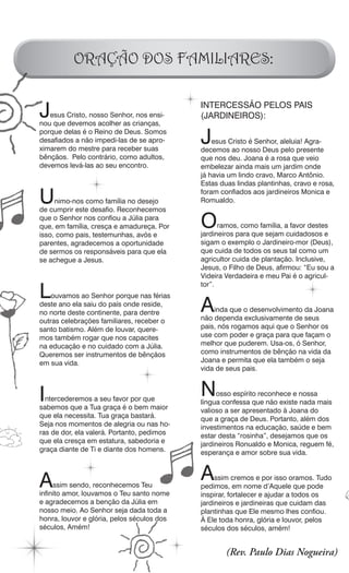 ORAÇÃO DOS FAMILIARES:


J  esus Cristo, nosso Senhor, nos ensi-
nou que devemos acolher as crianças,
                                            INTERCESSÃO PELOS PAIS
                                            (JARDINEIROS):
porque delas é o Reino de Deus. Somos
desafiados a não impedi-las de se apro-
ximarem do mestre para receber suas
                                            J   esus Cristo é Senhor, aleluia! Agra-
                                            decemos ao nosso Deus pelo presente
bênçãos. Pelo contrário, como adultos,      que nos deu. Joana é a rosa que veio
devemos levá-las ao seu encontro.           embelezar ainda mais um jardim onde
                                            já havia um lindo cravo, Marco Antônio.
                                            Estas duas lindas plantinhas, cravo e rosa,

U    nimo-nos como família no desejo
de cumprir este desafio. Reconhecemos
                                            foram confiados aos jardineiros Monica e
                                            Romualdo.

que o Senhor nos confiou a Júlia para
que, em família, cresça e amadureça. Por
isso, como pais, testemunhas, avós e
                                            O     ramos, como família, a favor destes
                                            jardineiros para que sejam cuidadosos e
parentes, agradecemos a oportunidade        sigam o exemplo o Jardineiro-mor (Deus),
de sermos os responsáveis para que ela      que cuida de todos os seus tal como um
se achegue a Jesus.                         agricultor cuida de plantação. Inclusive,
                                            Jesus, o Filho de Deus, afirmou: “Eu sou a
                                            Videira Verdadeira e meu Pai é o agricul-

L
                                            tor”.
    ouvamos ao Senhor porque nas férias
deste ano ela saiu do país onde reside,
no norte deste continente, para dentre      A   inda que o desenvolvimento da Joana
                                            não dependa exclusivamente de seus
outras celebrações familiares, receber o
santo batismo. Além de louvar, quere-       pais, nós rogamos aqui que o Senhor os
mos também rogar que nos capacites          use com poder e graça para que façam o
na educação e no cuidado com a Júlia.       melhor que puderem. Usa-os, ó Senhor,
Queremos ser instrumentos de bênçãos        como instrumentos de bênção na vida da
em sua vida.                                Joana e permita que ela também o seja
                                            vida de seus pais.



I ntercederemos a seu favor por que
                                            N    osso espírito reconhece e nossa
                                            língua confessa que não existe nada mais
sabemos que a Tua graça é o bem maior       valioso a ser apresentado à Joana do
que ela necessita. Tua graça bastará.       que a graça de Deus. Portanto, além dos
Seja nos momentos de alegria ou nas ho-     investimentos na educação, saúde e bem
ras de dor, ela valerá. Portanto, pedimos   estar desta “rosinha”, desejamos que os
que ela cresça em estatura, sabedoria e     jardineiros Ronualdo e Monica, reguem fé,
graça diante de Ti e diante dos homens.     esperança e amor sobre sua vida.



A    ssim sendo, reconhecemos Teu
                                            A    ssim cremos e por isso oramos. Tudo
                                            pedimos, em nome d’Aquele que pode
infinito amor, louvamos o Teu santo nome    inspirar, fortalecer e ajudar a todos os
e agradecemos a benção da Júlia em          jardineiros e jardineiras que cuidam das
nosso meio. Ao Senhor seja dada toda a      plantinhas que Ele mesmo lhes confiou.
honra, louvor e glória, pelos séculos dos   À Ele toda honra, glória e louvor, pelos
séculos, Amém!                              séculos dos séculos, amém!


                                                    (Rev. Paulo Dias Nogueira)
 