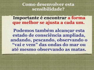 Como desenvolver esta
sensibilidade?
Importante é encontrar a forma
que melhor se ajusta a cada um.
Podemos também alcançar esta
estado de consciência ampliada,
andando, pescando, observando o
“vai e vem” das ondas do mar ou
até mesmo observando as matas.
 
