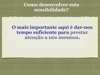 Como desenvolver esta
sensibilidade?
O mais importante aqui é dar-nos
tempo suficiente para prestar
atenção a nós mesmos.
 