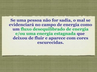 Se uma pessoa não for sadia, o mal se
evidenciará no campo de energia como
um fluxo desequilibrado de energia
e/ou uma energia estagnada que
deixou de fluir e aparece com cores
escurecidas.
 