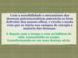Com a sensibilidade o mecanismo das
doenças psicossomáticas patenteia-se bem
defronte dos nossos olhos, e revela o modo
com que se inicia nos campos de energia a
maioria das doenças.
E depois com o tempo e com os hábitos de
vida, transmitida ao corpo,
transformando-se em uma doença séria.
 
