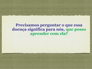 Precisamos perguntar o que essa
doença significa para nós, que posso
aprender com ela?
 