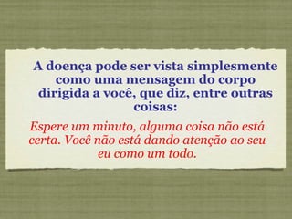 A doença pode ser vista simplesmente
como uma mensagem do corpo
dirigida a você, que diz, entre outras
coisas:
Espere um minuto, alguma coisa não está
certa. Você não está dando atenção ao seu
eu como um todo.
 