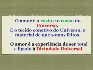O amor é o rosto e o corpo do
Universo.
É o tecido conetivo do Universo, o
material de que somos feitos.
O amor é a experiência de ser total
e ligado à Divindade Universal.
 