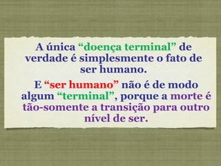 A única “doença terminal” de
verdade é simplesmente o fato de
ser humano.
E “ser humano” não é de modo
algum “terminal”, porque a morte é
tão-somente a transição para outro
nível de ser.
 