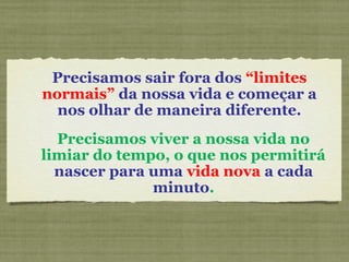 Precisamos sair fora dos “limites
normais” da nossa vida e começar a
nos olhar de maneira diferente.
Precisamos viver a nossa vida no
limiar do tempo, o que nos permitirá
nascer para uma vida nova a cada
minuto.
 