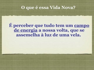 O que é essa Vida Nova?
É perceber que tudo tem um campo
de energia a nossa volta, que se
assemelha à luz de uma vela.
 