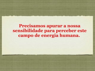Precisamos apurar a nossa
sensibilidade para perceber este
campo de energia humana.
 