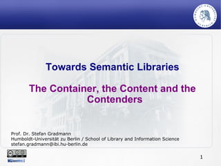 Towards Semantic Libraries The Container, the Content and the Contenders Prof. Dr. Stefan Gradmann Humboldt-Universität zu Berlin / School of Library and Information Science [email_address] 