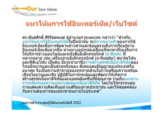 แนวโนมการใชอนเทอรเน็ต/เว็บไซต
                ิ
ดร.พันธศักดิ์ ศิริรัชตพงษ ผูอานวยการเนคเทค กลาววา “สําหรับ
                                ํ
แนวโนมการใชอินเทอรเน็ตในปหนานัน จะมีการขยายตัวของการใช
                                      ้
อินเทอรเน็ตเพื่อการติดตามขาวสารและขอมูลรวมถึงการเรียนรูผาน  
อินเทอรเน็ตเพิมมากขึ้น ผานทางอุปกรณเคลือนที่พกพาที่รองรับการ
                ่                              ่
ใหบริการขาวออนไลนและหนังสืออิเล็กทรอนิกส (e-Book) ที่
หลากหลาย เชน เครื่องอานอิเล็กทรอนิกส (e-Reader) สมารตโฟน
และพีดเอโฟน เปนตน อันจะนํามาซึ่งการสรางสรรคเนื้อหาดิจิทลของ
       ี                                                      ั
ไทยอีกมากและเปนสวนหนึ่งของ สังคมอุดมปญญาของประเทศใน
อนาคต จึงเปนความทาทายของทุกภาคสวนในการเตรียมความพรอม
เชิงนโยบายและเชิง ปฏิบติในการกระตุนและพัฒนาใหเกิดการ
                           ั
สรางสรรคเนือหาดิจิทัลและแอพพลิเคชั่นทีมคณภาพ รวมถึงแนวทาง
              ้                            ่ ี ุ
การกลั่นกรองความเหมาะสมของเนื้อหาดิจิทล โดยไมใหกระทบตอ
                                             ั
การแสดงความคิดเห็นอยางเสรีของภาคประชาชน และใหสอดคลอง
กับความตองการของประชาชนภายในประเทศ”

ผลการสํารวจกลุมผูใชอนเทอรเน็ตป 2552
                       ิ
 