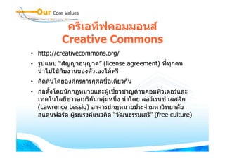ครีเอทีฟคอมมอนส
          Creative Commons
• http://creativecommons.org/
• รูปแบบ “สัญญาอนุญาต” (license agreement) ทีทกคน
                                             ่ ุ
  นําไปใชกับงานของตัวเองไดฟรี
• คิดคนโดยองคกรการกุศลชือเดียวกัน
                          ่
• กอตั้งโดยนักกฎหมายและผูเชียวชาญดานคอมพิวเตอรและ
                              ่
  เทคโนโลยีชาวอเมริกนกลุมหนึ่ง นําโดย ลอวเรนซ เลสสิก
                     ั
  (Lawrence Lessig) อาจารยกฎหมายประจํามหาวิทยาลัย
  สแตนฟอรด ผูรณรงคแนวคิด “วัฒนธรรมเสรี” (free culture)
                
 