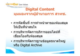 Digital Content
 มุมมองจากผูอํานวยการ สวทช.

• การจัดพื้นที่ การทําหนาตาของหองสมุด
  ใหเปนที่นาสนใจ
• การบริหารจัดการบริการออนไลนที่
  เชื่อมโยงกับหองสมุด
• การบริหารจัดการฐานขอมูลขนาดใหญ
  หรือ Digital Archive
 