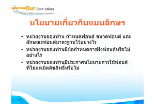 นโยบายเกี่ยวกับแบบอักษร
• หนวยงานของทาน กําหนดฟอนต ขนาดฟอนต และ
  ลักษณะฟอนตมาตรฐานไวอยางไร
• หนวยงานของทานมีขอกําหนดการฝงฟอนตหรือไม
                         
  อยางไร
• หนวยงานของทานมีประกาศนโยบายการใชฟอนต
  ที่ไมละเมิดลิขสิทธิหรือไม
                      ์
 