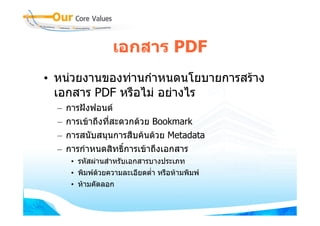 เอกสาร PDF
• หนวยงานของทานกําหนดนโยบายการสราง
  เอกสาร PDF หรือไม อยางไร
  –   การฝงฟอนต
  –   การเขาถึงทีสะดวกดวย Bookmark
                  ่
  –   การสนับสนุนการสืบคนดวย Metadata
  –   การกําหนดสิทธิ์การเขาถึงเอกสาร
       • รหัสผานสําหรับเอกสารบางประเภท
       • พิมพดวยความละเอียดต่ํา หรือหามพิมพ
               
       • หามคัดลอก
 