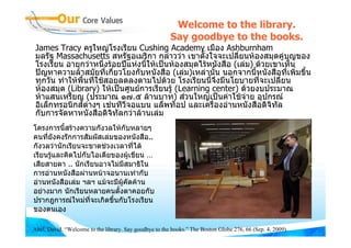 Welcome to the library.
                                                        Say goodbye to the books.
 James Tracy ครูใหญโรงเรียน Cushing Academy เมือง Ashburnham
 มลรัฐ Massachusetts สหรัฐอเมริกา กลาววา เขาตั้งใจจะเปลี่ยนหองสมุดคูบุญของ
 โรงเรียน อายุกวาหนึ่งรอยปแหงนี้ใหเปนหองสมุดไรหนังสือ (เลม) ดวยเขาเห็น
 ปญหาความลาสมัยที่เกี่ยวโยงกับหนังสือ (เลม)เหลานั้น นอกจากนี้หนังสือที่เพิมขึ้น
                                                                                 ่
 ทุกวัน ทําใหพื้นที่ใชสอยลดลงตามไปดวย โรงเรียนนี้จึงมีนโยบายที่จะเปลี่ยน
 หองสมุด (Library) ใหเปนศูนยการเรียนรู (Learning center) ดวยงบประมาณ
 หาแสนเหรียญ (ประมาณ ๑๗.๕ ลานบาท) สวนใหญเปนคาใชจาย อุปกรณ
 อิเล็กทรอนิกสตางๆ เชนทีวีจอแบน แล็พท็อป และเครื่องอานหนังสือดิจิทัล
 กับการจัดหาหนังสือดิจิทัลกวาลานเลม
โครงการนี้สรางความกังวลใหกับหลายๆ
คนทียังคงรักการสัมผัสเลมของหนังสือ..
     ่
กังวลวานักเรียนจะขาดชวงเวลาที่ได
เรียนรูและคิดไปกับไอเดียของผูเขียน …
เสียสายตา .. นักเรียนอาจไมมีสมาธิใน
การอานหนังสือผานหนาจอนานเทากับ
อานหนังสือเลม ฯลฯ แมจะมีผคัดคาน
                            ู
อยางมาก นักเรียนหลายคนตั้งตาคอยกับ
ปรากฎการณใหมทจะเกิดขึ้นกับโรงเรียน
                   ี่
ของตนเอง

Abel, David. “Welcome to the library. Say goodbye to the books.” The Boston Globe 276, 66 (Sep. 4, 2009).
 