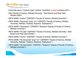 <meta http-equiv="Content-Type" content="text/html; charset=windows-874">
<title>Faculty of Science, Mahidol University - Most Recent and Most Cited
    Articles</title>
<META NAME="Author" CONTENT="Faculty of Science, Mahidol University">
<META NAME="Keywords" lang="en" CONTENT="Faculty of Science, Mahidol
  University, Mahidol, Thailand, Research, Publications">
<META NAME="Description" CONTENT="Research Outputs of Faculty of Science,
  Mahidol University">
<META NAME=“DC.title” CONTENT=“Faculty of Science, Mahidol University - Most
  Recent and Most Cited Articles”>
<META NAME="Author" CONTENT="Faculty of Science, Mahidol University">
<META NAME=“DC.Keywords" lang="en" CONTENT="Faculty of Science, Mahidol
  University, Mahidol, Thailand, Research, Publications">
<META NAME=“DC.Description" CONTENT="Research Outputs of Faculty of Science,
  Mahidol University">
 