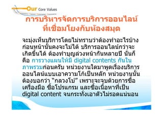 การบริหารจัดการบริการออนไลน
     ที่เชื่อมโยงกับหองสมุด
จะมุงเห็นบริการโดยไมทราบวาตองทําอะไรบาง
กอนหนานั้นคงจะไมได บริการออนไลนกวาจะ
เกิดขึ้นได ตองทําบุญลวงหนากันหลายป นั่นก็
คือ การวางแผนใหมี digital contents กันใน
ภาพรวมกอนครับ หนวยงานใดมาพูดเรื่องบริการ
ออนไลนแบบเอาความโกเปนหลัก หนวยงานนั้น
ตองบอกวา “กลวงโบ” เพราะจะจบดวยการซื้อ
เครื่องมือ ซือโปรแกรม และซื้อเนื้อหาที่เปน
             ้
digital content จนกระทั่งเอาตัวไมรอดแนนอน
 