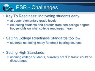 PSR - Challenges Key To Readiness: Motivating students early at upper elementary grade levels educating students and parents from non-college degree households on what college readiness mean Setting College Readiness Standards too low students not being ready for credit bearing courses Setting High Standards aspiring college students, currently not “On track” could be discouraged 