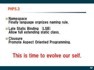 PHP5,3

Namespace
Finally language orgnizes naming rule.
Late Static Binding (LSB)
Allow full extending static class.
Clousure
Promote Aspect Oriented Programming.


  This is time to evolve our self.

                                         10
 