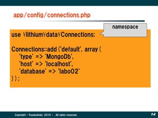 app/config/connections.php
                                                         namespace
use ¥lithium¥data¥Connections;

Connections::add('default', array(
   'type' => 'MongoDb',
   'host' => 'localhost',
   'database' => 'labo02'
));




 Copyright © YusukeAndo. 2010 - . All rights reserved.               14
 