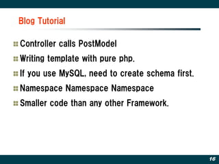 Blog Tutorial

Controller calls PostModel
Writing template with pure php.
If you use MySQL, need to create schema first.
Namespace Namespace Namespace
Smaller code than any other Framework.




                                                 16
 